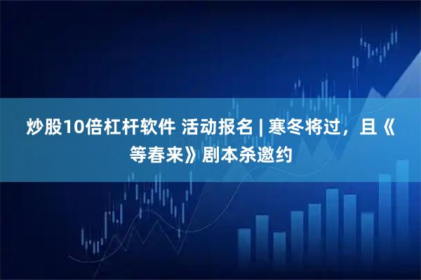 炒股10倍杠杆软件 活动报名 | 寒冬将过，且《等春来》剧本杀邀约