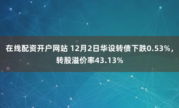 在线配资开户网站 12月2日华设转债下跌0.53%，转股溢价率43.13%
