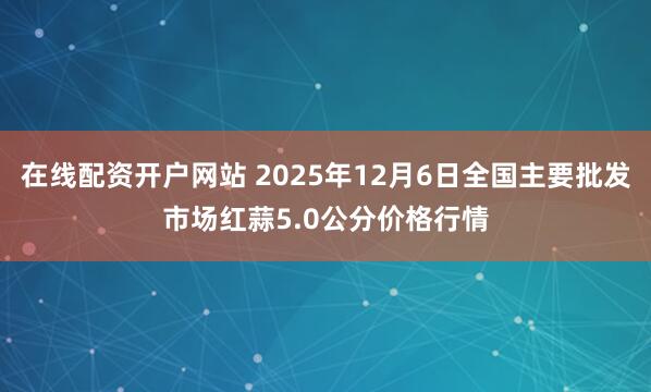 在线配资开户网站 2025年12月6日全国主要批发市场红蒜5.0公分价格行情