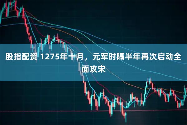 股指配资 1275年十月，元军时隔半年再次启动全面攻宋