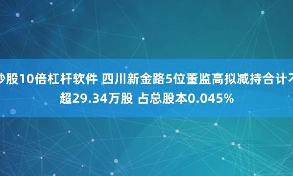 炒股10倍杠杆软件 四川新金路5位董监高拟减持合计不超29.34万股 占总股本0.045%