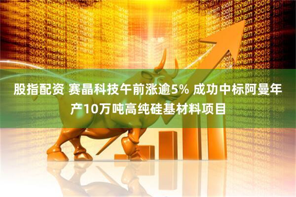 股指配资 赛晶科技午前涨逾5% 成功中标阿曼年产10万吨高纯硅基材料项目