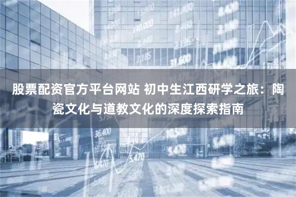 股票配资官方平台网站 初中生江西研学之旅:陶瓷文化与道教文化的深度探索指南