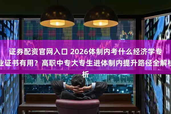 证券配资官网入口 2026体制内考什么经济学专业证书有用？高职中专大专生进体制内提升路径全解析