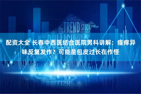 配资大全 长春中西医结合医院男科讲解：瘙痒异味反复发作？可能是包皮过长在作怪
