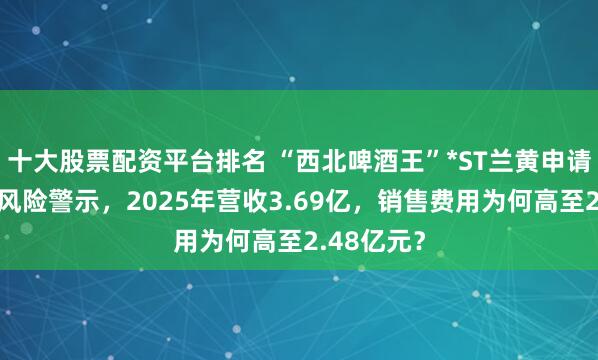 十大股票配资平台排名 “西北啤酒王”*ST兰黄申请撤销退市风险警示，2025年营收3.69亿，销售费用为何高至2.48亿元？
