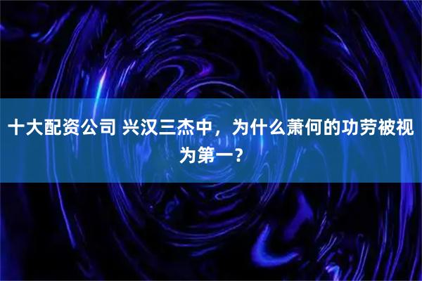 十大配资公司 兴汉三杰中，为什么萧何的功劳被视为第一？