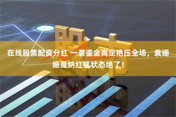 在线股票配资分红 一袭鎏金高定艳压全场，袁姗姗戛纳红毯状态绝了！