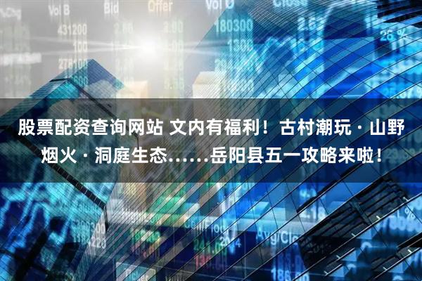 股票配资查询网站 文内有福利！古村潮玩 · 山野烟火 · 洞庭生态……岳阳县五一攻略来啦！