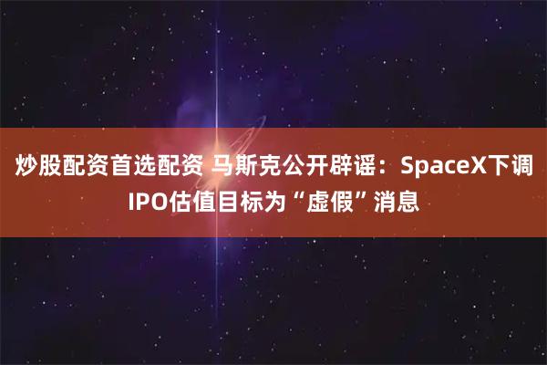 炒股配资首选配资 马斯克公开辟谣：SpaceX下调IPO估值目标为“虚假”消息