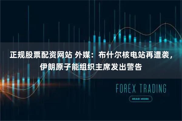 正规股票配资网站 外媒：布什尔核电站再遭袭，伊朗原子能组织主席发出警告
