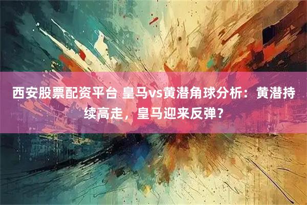 西安股票配资平台 皇马vs黄潜角球分析：黄潜持续高走，皇马迎来反弹？